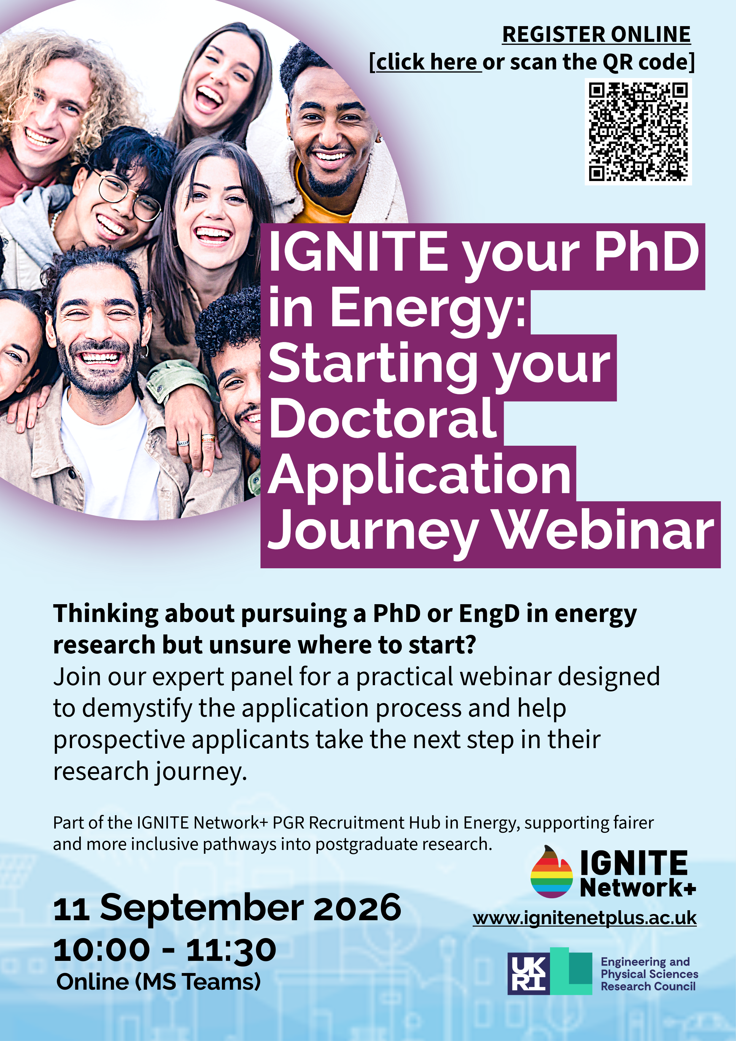 Flyer promoting the“IGNITE your PhD in Energy: Starting your Doctoral Application Journey Webinar.” The webinar takes place online via Microsoft Teams on 11 September 2026, 10:00–11:30. It invites prospective applicants who are considering a PhD or EngD in energy research and want guidance on the application process. The event features an expert panel and is part of the IGNITE Network+ PGR Recruitment Hub in Energy, which supports fairer and more inclusive pathways into postgraduate research. The flyer includes a registration link, a QR code for sign-up, and the IGNITE Network+ website address: www.ignitenetplus.ac.uk.